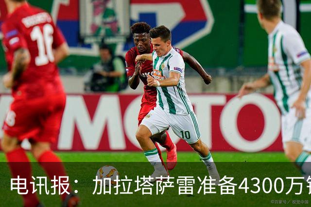 电讯报：加拉塔萨雷准备4300万镑报价B费，薪资翻倍